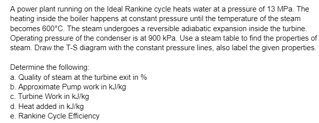 A power plant running on the Ideal Rankine cycle heats water at a pressure of 13 MPa. The
heating inside the boiler happens at constant pressure until the temperature of the steam
becomes 600°C. The steam undergoes a reversible adiabatic expansion inside the turbine.
Operating pressure of the condenser is at 900 kPa. Use a steam table to find the properties of
steam. Draw the T-S diagram with the constant pressure lines, also label the given properties.
Determine the following:
a. Quality of steam at the turbine exit in %
b. Approximate Pump work in kJ/kg
c. Turbine Work in kJ/kg
d. Heat added in kJ/kg
e. Rankine Cycle Efficiency