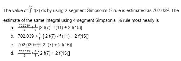 19
The value of f(x) dx by using 2-segment Simpson's 1/3 rule is estimated as 702.039. The
3
estimate of the same integral using 4-segment Simpson's ½ rule most nearly is
702.039
a.
+ [2 f(7) - f(11) + 2 f(15)]
2
b. 702.039 + [2 f(7) - f (11) + 2 f(15)]
c. 702.039+ [2 f(7) + 2 f(15)]
d. 702,03⁹+2 f(7) + 2 f(15)]