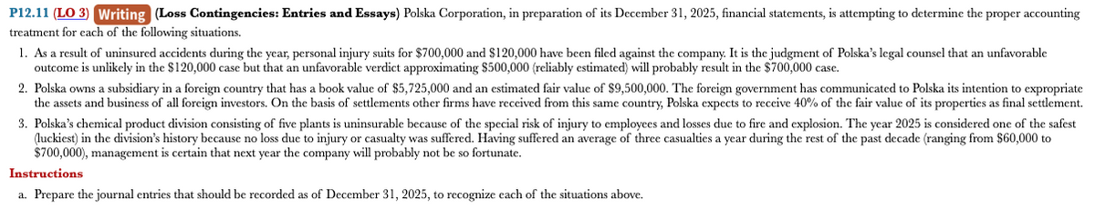 P12.11 (LO 3) Writing (Loss Contingencies: Entries and Essays) Polska Corporation, in preparation of its December 31, 2025, financial statements, is attempting to determine the proper accounting
treatment for each of the following situations.
1. As a result of uninsured accidents during the year, personal injury suits for $700,000 and $120,000 have been filed against the company. It is the judgment of Polska's legal counsel that an unfavorable
outcome is unlikely in the $120,000 case but that an unfavorable verdict approximating $500,000 (reliably estimated) will probably result in the $700,000 case.
2. Polska owns a subsidiary in a foreign country that has a book value of $5,725,000 and an estimated fair value of $9,500,000. The foreign government has communicated to Polska its intention to expropriate
the assets and business of all foreign investors. On the basis of settlements other firms have received from this same country, Polska expects o receive 40% of the fair value of its properties as final settlement.
3. Polska's chemical product division consisting of five plants is uninsurable because of the special risk of injury to employees and losses due to fire and explosion. The year 2025 is considered one of the safest
(luckiest) in the division's history because no loss due to injury or casualty was suffered. Having suffered an average of three casualties a year during the rest of the past decade (ranging from $60,000 to
$700,000), management is certain that next year the company will probably not be so fortunate.
Instructions
a. Prepare the journal entries that should be recorded as of December 31, 2025, to recognize each of the situations above.