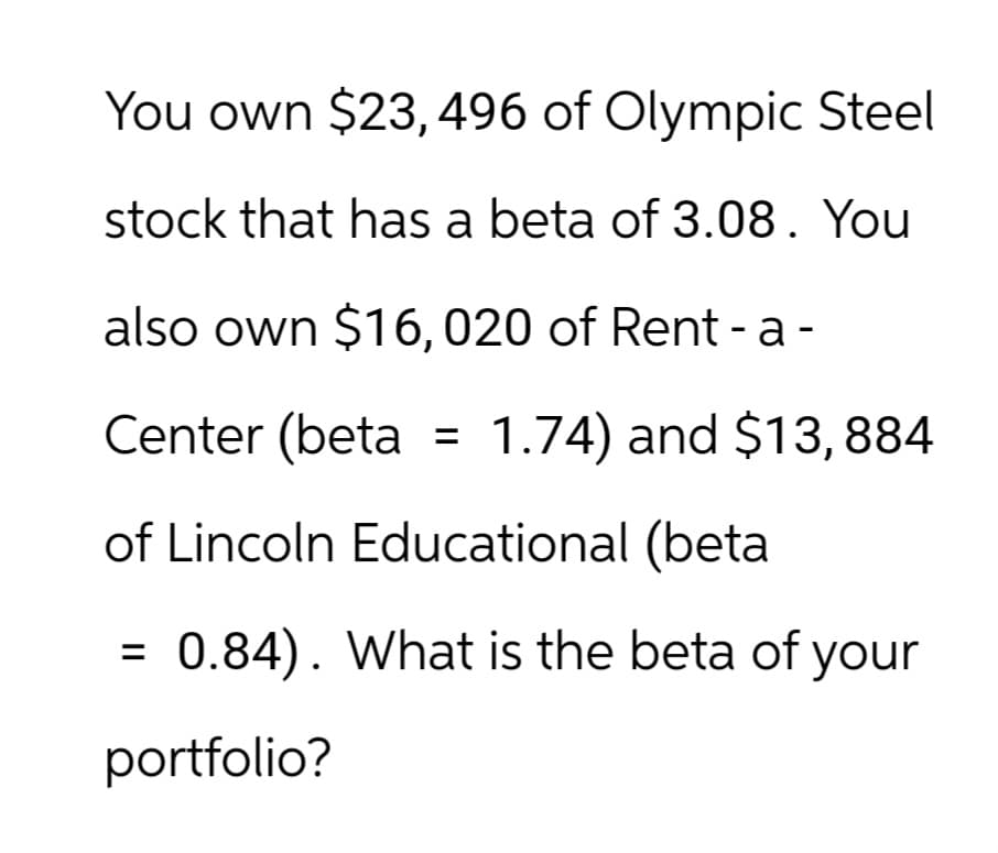 You own $23,496 of Olympic Steel
stock that has a beta of 3.08. You
also own $16,020 of Rent - a -
Center (beta =
1.74) and $13,884
of Lincoln Educational (beta
=
0.84). What is the beta of your
portfolio?
