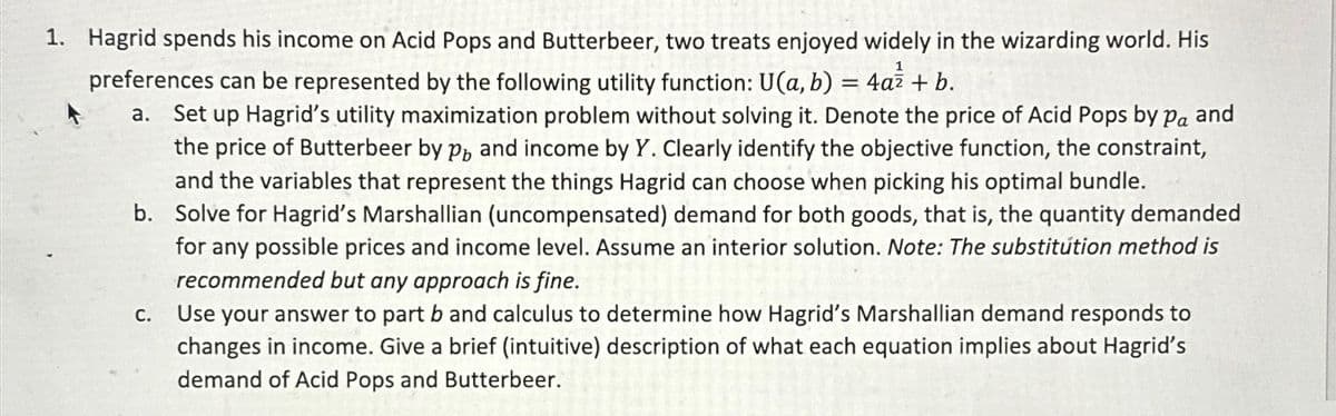 1. Hagrid spends his income on Acid Pops and Butterbeer, two treats enjoyed widely in the wizarding world. His
preferences can be represented by the following utility function: U(a, b) = 4a² + b.
a. Set up Hagrid's utility maximization problem without solving it. Denote the price of Acid Pops by pa and
the price of Butterbeer by p, and income by Y. Clearly identify the objective function, the constraint,
and the variables that represent the things Hagrid can choose when picking his optimal bundle.
b. Solve for Hagrid's Marshallian (uncompensated) demand for both goods, that is, the quantity demanded
for any possible prices and income level. Assume an interior solution. Note: The substitution method is
recommended but any approach is fine.
Use your answer to part b and calculus to determine how Hagrid's Marshallian demand responds to
changes in income. Give a brief (intuitive) description of what each equation implies about Hagrid's
demand of Acid Pops and Butterbeer.
C.