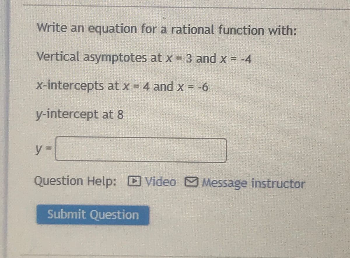 Write an equation for a rational function with:
Vertical asymptotes at x = 3 and x = -4
x-intercepts at x = 4 and x = -6
y-intercept at 8
y%3D
Question Help: Video Message instructor
Submit Question

