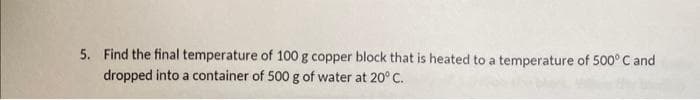 5. Find the final temperature of 100 g copper block that is heated to a temperature of 500° C and
dropped into a container of 500 g of water at 20° C.