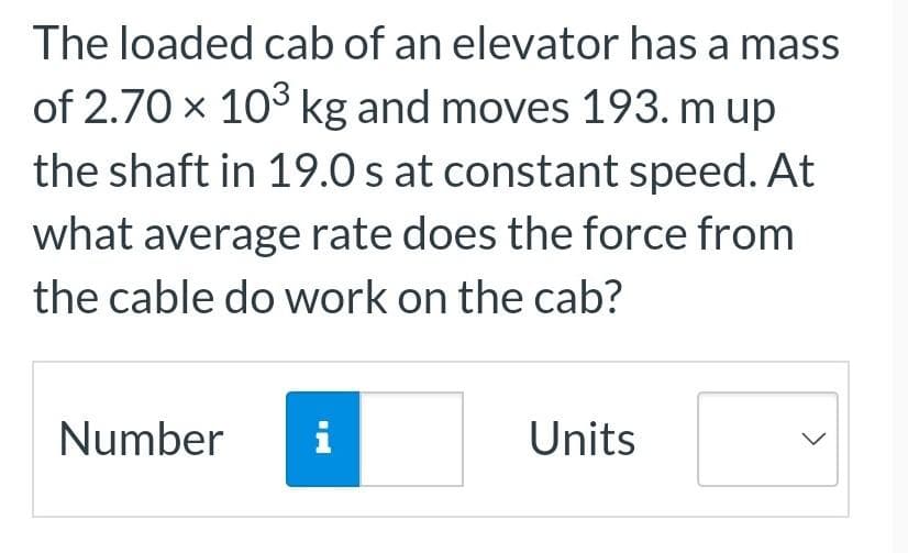 The loaded cab of an elevator has a mass
of 2.70 x 10³ kg and moves 193. m up
the shaft in 19.0 s at constant speed. At
what average rate does the force from
the cable do work on the cab?
Number i
Units