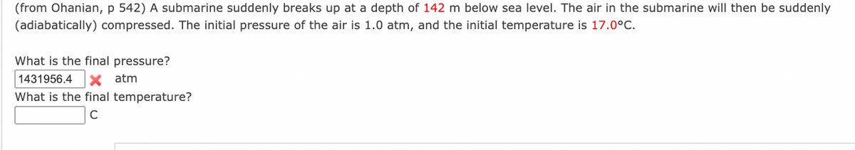 (from Ohanian, p 542) A submarine suddenly breaks up at a depth of 142 m below sea level. The air in the submarine will then be suddenly
(adiabatically) compressed. The initial pressure of the air is 1.0 atm, and the initial temperature is 17.0°C.
What is the final pressure?
1431956.4 X atm
What is the final temperature?
C