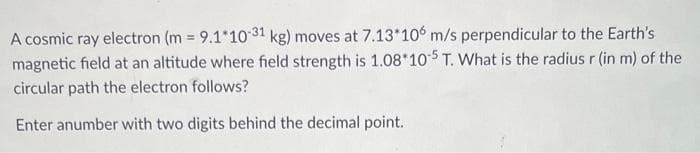 A cosmic ray electron (m= 9.1*10-31 kg) moves at 7.13*106 m/s perpendicular to the Earth's
magnetic field at an altitude where field strength is 1.08*105 T. What is the radius r (in m) of the
circular path the electron follows?
Enter anumber with two digits behind the decimal point.