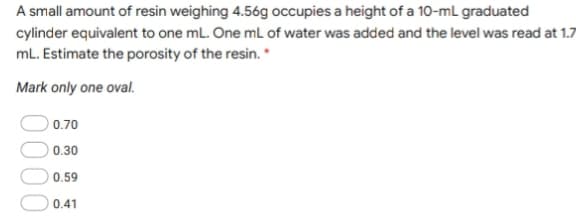 A small amount of resin weighing 4.56g occupies a height of a 10-mL graduated
cylinder equivalent to one mL. One mL of water was added and the level was read at 1.7
mL. Estimate the porosity of the resin. *
Mark only one oval.
0.70
0.30
0.59
0.41
