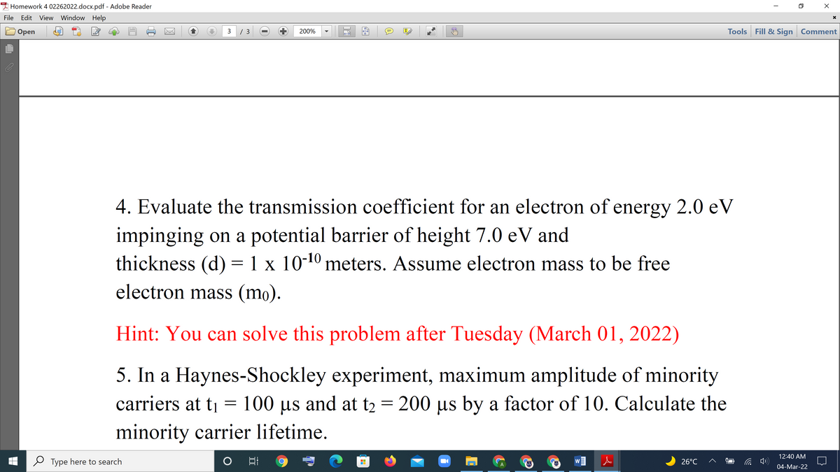 I Homework 4 02262022.docx.pdf - Adobe Reader
File
Edit View Window Help
3 / 3
Tools Fill & Sign Comment
Оpen
200%
IT
4. Evaluate the transmission coefficient for an electron of energy 2.0 eV
impinging on a potential barrier of height 7.0 eV and
thickness (d) = 1 x 10-10 meters. Assume electron mass to be free
electron mass (mo).
Hint: You can solve this problem after Tuesday (March 01, 2022)
5. In a Haynes-Shockley experiment, maximum amplitude of minority
carriers at ti = 100 µs and at t2 = 200 µs by a factor of 10. Calculate the
minority carrier lifetime.
12:40 AM
Type here to search
26°C
W
04-Mar-22

