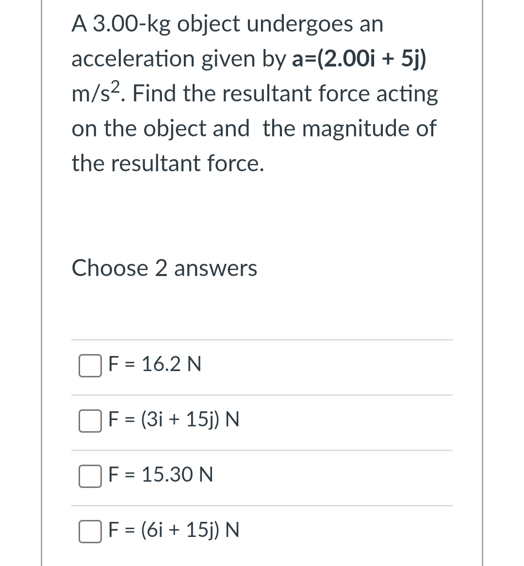 A 3.00-kg object undergoes an
acceleration given by a=(2.00i + 5j)
m/s?. Find the resultant force acting
on the object and the magnitude of
the resultant force.
Choose 2 answers
F = 16.2 N
F = (3i + 15j) N
F = 15.30 N
F = (6i + 15j) N

