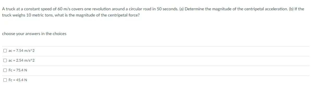 A truck at a constant speed of 60 m/s covers one revolution around a circular road in 50 seconds. (a) Determine the magnitude of the centripetal acceleration. (b) If the
truck weighs 10 metric tons, what is the magnitude of the centripetal force?
choose your answers in the choices
O ac = 7.54 m/s^2
O ac = 2.54 m/s^2
O Fc = 75.4 N
O Fc = 45.4 N
