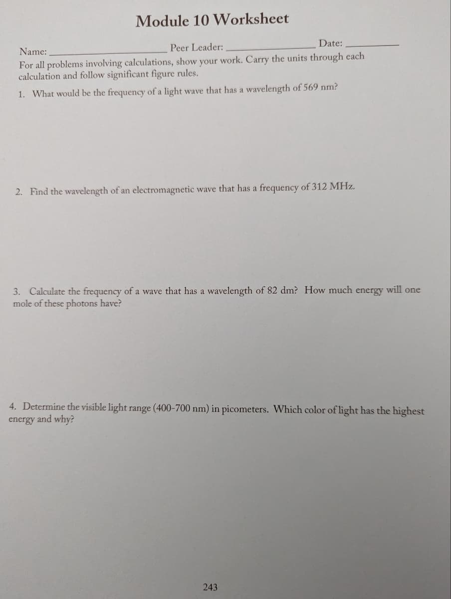Module 10 Worksheet
Date:
Peer Leader:
Name:
For all problems involving calculations, show your work. Carry the units through each
calculation and follow significant figure rules.
1. What would be the frequency of a light wave that has a wavelength of 569 nm?
2. Find the wavelength of an electromagnetic wave that has a frequency of 312 MHz.
3. Calculate the frequency of a wave that has a wavelength of 82 dm? How much energy will one
mole of these photons have?
4. Determine the visible light range (400-700 nm) in picometers. Which color of light has the highest
energy and why?
243