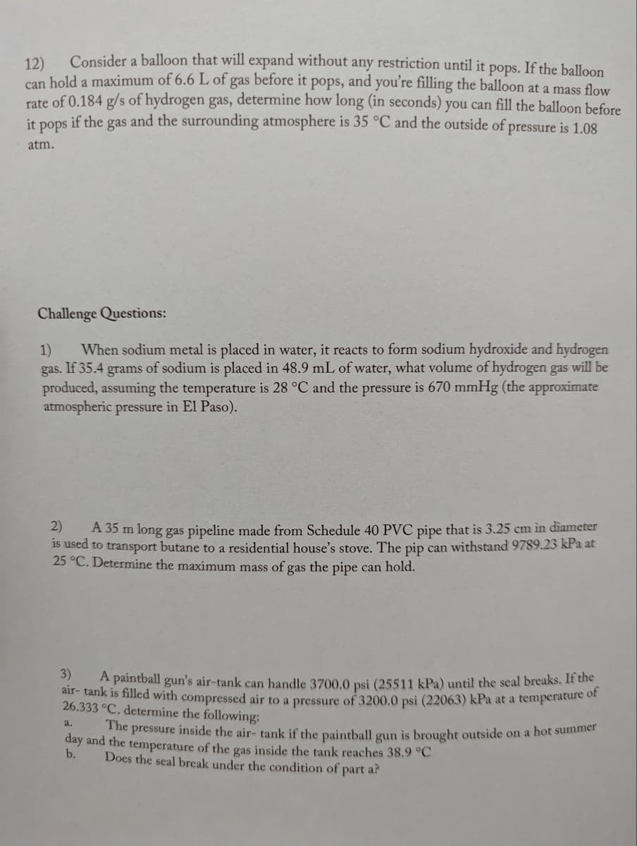 12)
Consider a balloon that will expand without any restriction until it pops. If the balloon
can hold a maximum of 6.6 L of gas before it pops, and you're filling the balloon at a mass flow
rate of 0.184 g/s of hydrogen gas, determine how long (in seconds) you can fill the balloon before
it s if the gas and the surrounding atmosphere is 35 °C and the outside of pressure is 1.08
pops
atm.
Challenge Questions:
1) When sodium metal is placed in water, it reacts to form sodium hydroxide and hydrogen
gas. If 35.4 grams of sodium is placed in 48.9 mL of water, what volume of hydrogen gas will be
produced, assuming the temperature is 28 °C and the pressure is 670 mmHg (the approximate
atmospheric pressure in El Paso).
2)
A 35 m long gas pipeline made from Schedule 40 PVC pipe that is 3.25 cm in diameter
is used to transport butane to a residential house's stove. The pip can withstand 9789.23 kPa at
25 °C. Determine the maximum mass of gas the pipe can hold.
3)
A paintball gun's air-tank can handle 3700,0 psi (25511 kPa) until the seal breaks. If the
air-tank is filled with compressed air to a pressure of 3200.0 psi (22063) kPa at a temperature of
26.333 °C. determine the following:
a.
The pressure inside the air- tank if the paintball gun is brought outside on a hot summer
day and the temperature of the gas inside the tank reaches 38.9 °C
b.
Does the seal break under the condition of part a?