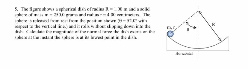 5. The figure shows a spherical dish of radius R = 1.00 m and a solid
sphere of mass m= 250.0 grams and radius r= 4.00 centimeters. The
sphere is released from rest from the position shown (0 = 52.0° with
respect to the vertical line.) and it rolls without slipping down into the
dish. Calculate the magnitude of the normal force the dish exerts on the
sphere at the instant the sphere is at its lowest point in the dish.
R
m, r
Horizontal

