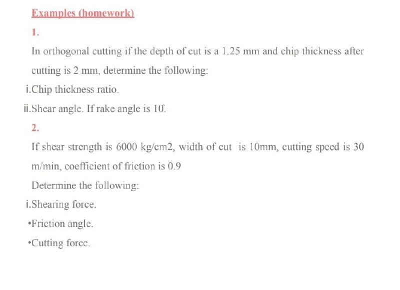 Examples (homework)
1.
In orthogonal cutting if the depth of cut is a 1.25 mm and chip thickness after
cutting is 2 mm, determine the following:
i.Chip thickness ratio.
ii.Shear angle. If rake angle is 10.
2.
If shear strength is 6000 kg/cm2, width of cut is 10mm, cutting speed is 30
m/min, coefficient of friction is 0.9
Determine the following:
i.Shearing force.
•Friction angle.
•Cutting force.

