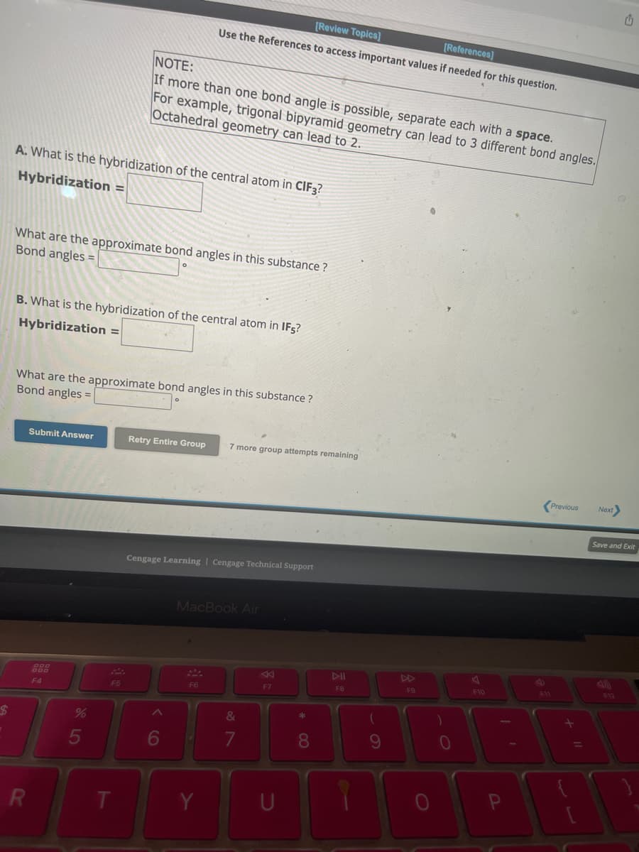 $
A: What is the hybridization of the central atom in CIF3?
Hybridization =
What are the approximate bond angles in this substance?
Bond angles =
B. What is the hybridization of the central atom in IFs
Hybridization =
R
What are the approximate bond angles in this substance?
Bond angles =
Submit Answer
F4
NOTE:
If more than one bond angle is possible, separate each with a space.
For example, trigonal bipyramid geometry can lead to 3 different bond angles.
Octahedral geometry can lead to 2.
%
[Review Topics]
[References]
Use the References to access important values if needed for this question.
F5
T
Retry Entire Group 7 more group attempts remaining
Cengage Learning Cengage Technical Support
MacBook Air
F6
Y
&
7
F7
* 00
8
J
F8
(
9
A
F9
)
0
A
F10
11
F11
Previous
+ 11
=
Next
Save and Exit
4)
F12