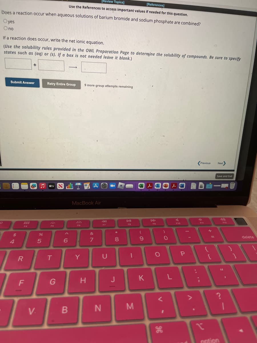 [Review Topics]
[References]
Use the References to access important values if needed for this question.
Does a reaction occur when aqueous solutions of barium bromide and sodium phosphate are combined?
Oyes
O no
If a reaction does occur, write the net ionic equation.
(Use the solubility rules provided in the OWL Preparation Page to determine the solubility of compounds. Be sure to specify
states such as (aq) or (s). If a box is not needed leave it blank.)
0
Submit Answer
$
4
R
000
F4
+
F
V.
%
5
Retry Entire Group 9 more group attempts remaining
Stv
F5
T
G
→
www
6
B
MacBook Air
F6
Y
A
H
&
7
F7
U
N
L
*
8
00
J
DII
FB
1
M
(
9
K
LED
DD
O
V
)
дв
O
1
l
L
F10
P
V
Previous Next
4
F11
i
+
1 =
n
{
[
Save and Exit
notion
F12
1
}
1
delete