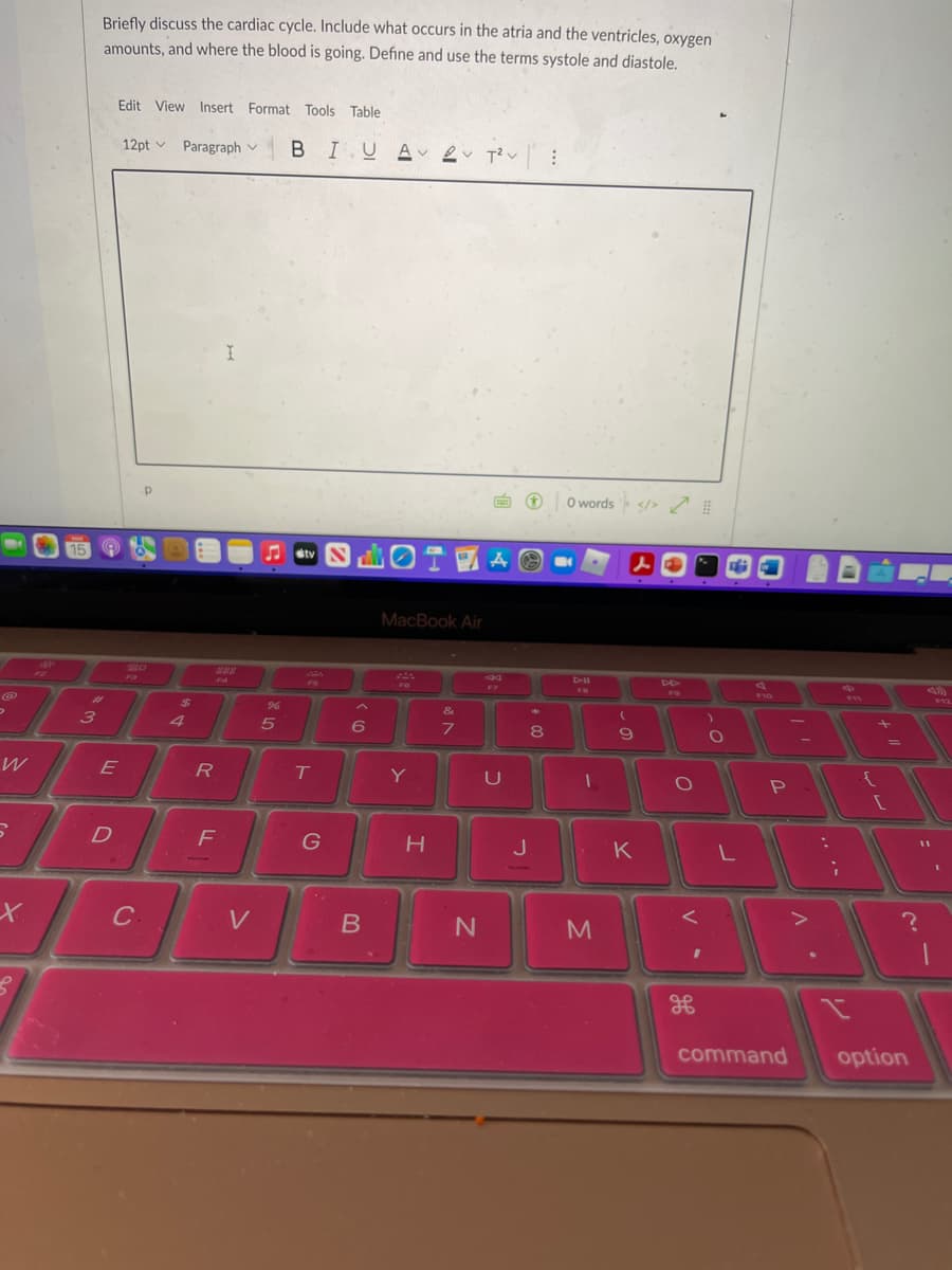 Briefly discuss the cardiac cycle. Include what occurs in the atria and the ventricles, oxygen
amounts, and where the blood is going. Define and use the terms systole and diastole.
Edit View Insert Format Tools Table
12pt v Paragraph v BIUA 2 T?v:
O words s/> I
etv N
人
MacBook Air
DII
13
F4
F6
Fア
FO
F10
F12
%23
2$
96
&
3
5
8
T
Y
D
F
G
J
K
C.
V
M
command
option
リ
