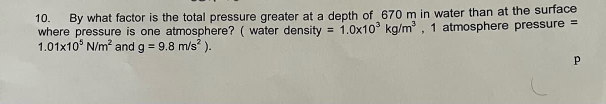 10. By what factor is the total pressure greater at a depth of 670 m in water than at the surface
where pressure is one atmosphere? ( water density 1.0x10³ kg/m³, 1 atmosphere pressure =
1.01x105 N/m² and g = 9.8 m/s²).
Р