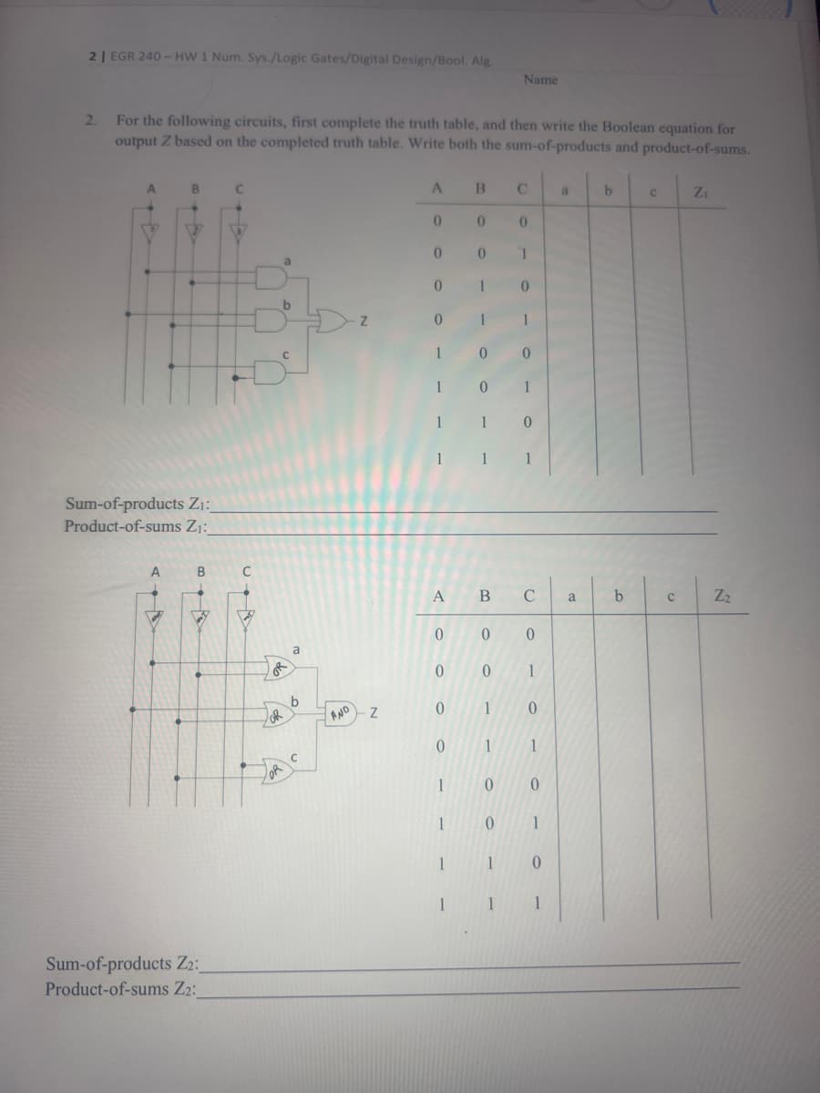 2 | EGR 240-HW 1 Num. Sys./Logic Gates/Digital Design/Bool. Alg.
2. For the following circuits, first complete the truth table, and then write the Boolean equation for
output Z based on the completed truth table. Write both the sum-of-products and product-of-sums.
Sum-of-products Z₁:_
Product-of-sums Z₁:
A
B
VY
Sum-of-products Z2:
Product-of-sums Z₂:
H
C
●
P/
OR
b
OR
a
b
C
AND
Z
Z
A B
0 0 0
1
1 0
1
1
0 0
0
1
1
0
00
0
0
1
1
1
1 1 1
A
0
0
0
1
1
1
1
Name
B C
0
0
1
0 1
0
1
0
1
0 0
0 1
1
0
1 1
a
a
b
b
C
C
Z₁
S
Z₂