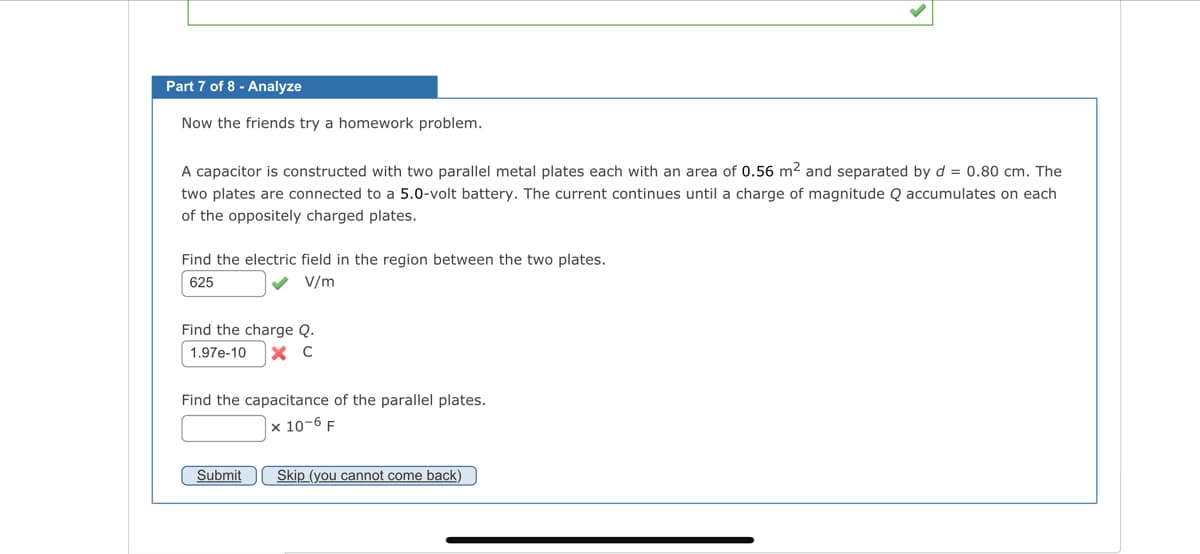 Part 7 of 8 - Analyze
Now the friends try a homework problem.
A capacitor is constructed with two parallel metal plates each with an area of 0.56 m² and separated by d = 0.80 cm. The
two plates are connected to a 5.0-volt battery. The current continues until a charge of magnitude Q accumulates on each
of the oppositely charged plates.
Find the electric field in the region between the two plates.
625
✓ V/m
Find the charge Q.
1.97e-10 X C
Find the capacitance of the parallel plates.
x 10-6 F
Submit
Skip (you cannot come back)
