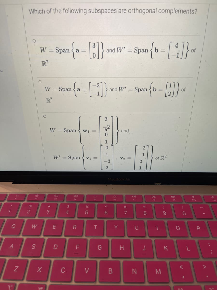 CO
!
1
A
:8
Q
U
FI
N
Which of the following subspaces are orthogonal complements?
2
30²
F2
W
S
W =
- Spean { a = [8]} and W² = Span { t = [4]}}-
b of
W' b
R2
O
w = Span { a = []}
W
R²
O
X
مه
W = Span W1
#
3
W' = Span V1 =
20
F3
E
D
$
4
C
R
F
%
5
V
F5
T
G
10 TO 2
-3
6
and W' = Spanb=
B
MacBook Air
F6
and
Y
V2
&
7
H
F7
U
N
2{b = [2]} of
*
8
J
of R4
DII
F8
T
M
(
9
O
K
F9
O
)
о
O
I
90
L
F10
I'
P
F11