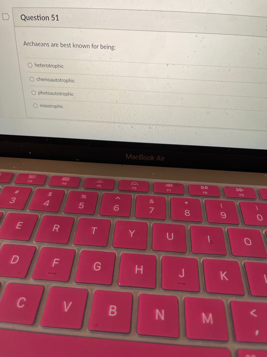 Question 51
Archaeans are best known for being:
O heterotrophic
O chemoautotrophic
O photoautotrophic
O mixotrophic
MacBook Air
80
DII
F3
F4
F5
F6
F7
F8
F9
#3
$
&
3
4.
8.
Y
U
D
H
K
C
V
M
B
