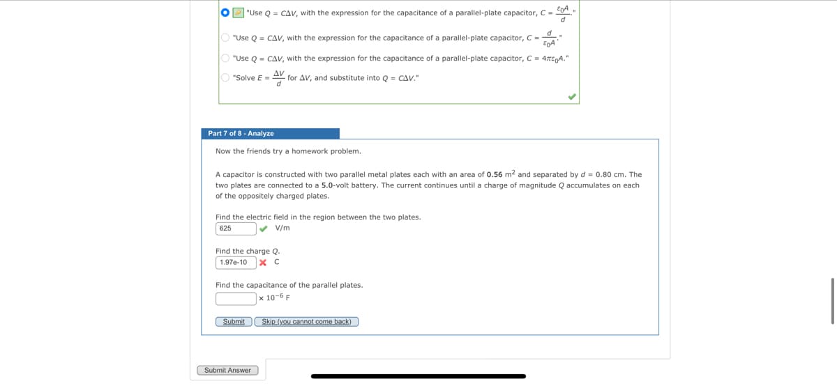 O"Use Q = CAV, with the expression for the capacitance of a parallel-plate capacitor, C =
EA
d
O "Use Q = CAV, with the expression for the capacitance of a parallel-plate capacitor, C =
d
E0A
O "Use Q = CAV, with the expression for the capacitance of a parallel-plate capacitor, C = 47€ A."
AV
d
O "Solve E =
Part 7 of 8 - Analyze
Now the friends try a homework problem.
for AV, and substitute into Q = CAV."
A capacitor is constructed with two parallel metal plates each with an area of 0.56 m² and separated by d = 0.80 cm. The
two plates are connected to a 5.0-volt battery. The current continues until a charge of magnitude Q accumulates on each
of the oppositely charged plates.
Find the electric field in the region between the two plates.
625
✔V/m
Find the charge Q.
1.97e-10 X C
Find the capacitance of the parallel plates.
x 10-6 F
Submit Skip
Submit Answer
Skip (you cannot come back)
(you cann
"