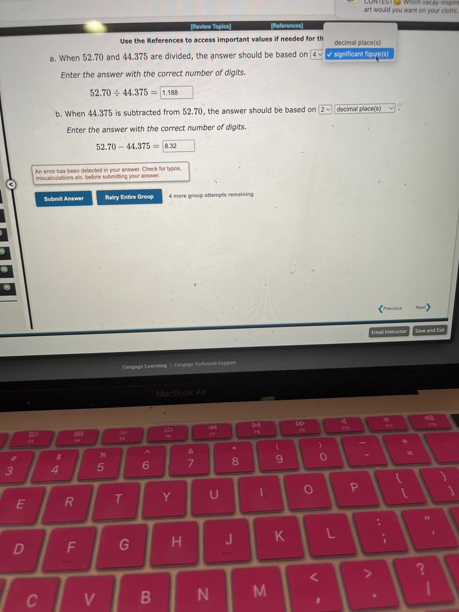 3
E
D
20
F3
[Review Topics]
[References]
Use the References to access important values if needed for th
a. When 52.70 and 44.375 are divided, the answer should be based on 4
Enter the answer with the correct number of digits.
52.70 44.375= 1.188
An error has been détected in your answer. Check for typos,
miscalculations etc. before submitting your answer.
C
b. When 44.375 is subtracted from 52.70, the answer should be based on 2 decimal place(s).
Enter the answer with the correct number of digits.
52.70 44.375= 8.32
Submit Answer
$
4
888
R
F
Retry Entire Group
V
%
5
Cengage Learning Cengage Technical Support
F5
T
G
6
4 more group attempts remaining
B
MacBook Air
F6
Y
H
&
7
F7
U
N
* 00
8
J
DII
FB
-
M
(
9
K
F9
O
)
<
0
I
decimal place(s)
significant figure(s)
L
EST Which vacay-inspire
art would you want on your clothi.
F10
P
Previous
Email Instructor Save and Exit
F11
+
=
Next>
[
V
1
F12
11
21
?
1