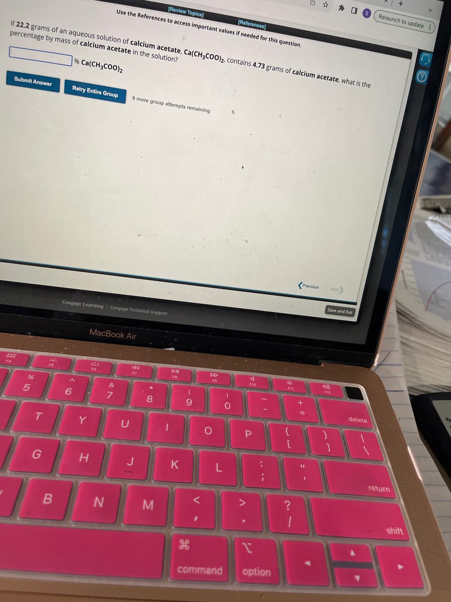 Submit Answer
If 22.2 grams of an aqueous solution of calcium acetate, Ca(CH3COO)2, contains 4.73 grams of calcium acetate, what is the
percentage by mass of calcium acetate in the solution?
% Ca(CH3COO)2
282
F4
%
5
T
G
F5
B
Retry Entire Group
Cengage Learning Cengage Technical Support
Y
H
[Review Topics)
[References]
Use the References to access important values if needed for this question.
S
&
6 i 7
MacBook Air
F6
N
9 more group attempts remaining
U
F7
J
8
M
I
DII
K
(
9
DD
F9
O
L
)
O
A
F10
P
:
;
command option
4
F11
{
[
?
1
Previous
+
1
Save and Exit
4)
Next>
F12
}
]
S Relaunch to update
delete
+
return
shift
Ⓒ