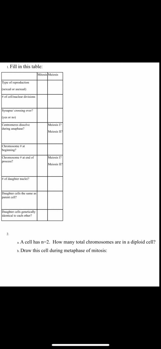 1. Fill in this table:
Mitosis Meiosis
Type of reproduction
(sexual or asexual)
# of cell/nuclear divisions
Synapse/ crossing over?
(yes or no)
Centromeres dissolve
Meiosis 1?
during anaphase?
Meiosis II?
Chromosome # at
beginning?
Chromosome # at end of
process?
Meiosis I?
Meiosis II?
# of daughter nuclei?
Daughter cells the same as
parent cell?
Daughter cells genetically
identical to cach other?
2.
a. A cell has n=2. How many total chromosomes are in a diploid cell?
b. Draw this cell during metaphase of mitosis:
