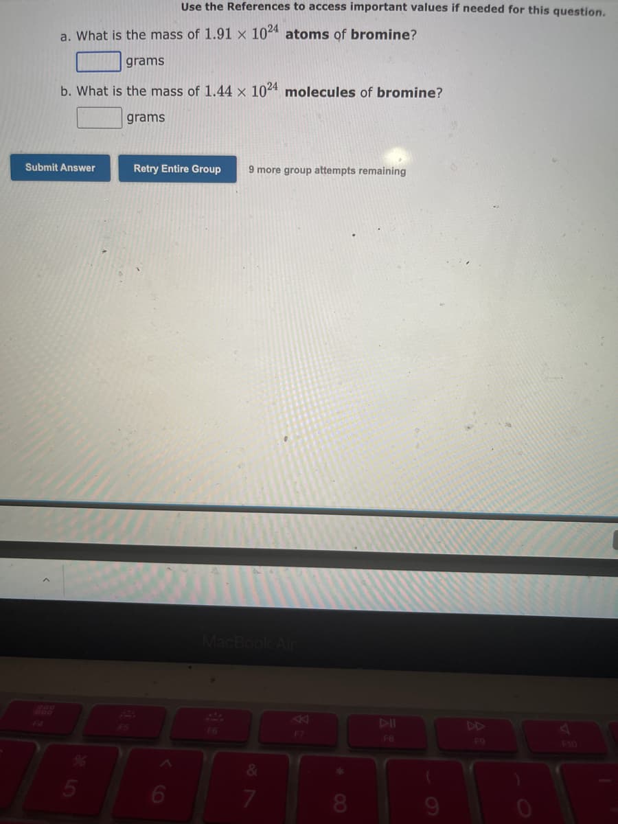 a. What is the mass of 1.91 x 1024 atoms of bromine?
Use the References to access important values if needed for this question.
grams
b. What is the mass of 1.44 x 1024 molecules of bromine?
grams
Submit Answer
5
Retry Entire Group 9 more group attempts remaining
MacBook Air
F6
&
7
F7
DII
FB
(
F9