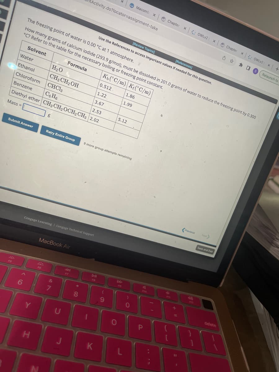 F5
Water
Ethanol
Submit Answer
The freezing point of water is 0.00 °C at 1 atmosphere.
How many grams of calcium iodide (293.9 g/mol), must be dissolved in 201.0 grams of water to reduce the freezing point by 0.300
°C? Refer to the table for the necessary boiling or freezing point constant.
Solvent
Formula
Kb(°C/m) K(°C/m)
H₂O
0.512
CH3 CH₂OH
1.22
Chloroform
CHCl3
3.67
Benzene
C6H6
2.53
Diethyl ether CH3 CH₂ OCH₂ CH3 2.02
Mass=
6
Y
Cengage Learning Cengage Technical Support
H
g
F6
MacBook Air
N
&
7
Retry Entire Group 9 more group attempts remaining
U
F7
*
00
X1
Activity.do?locator-assignment-take
8
1
DII
FB
K
[Review Topics]
[References]
Use the References to access important values if needed for this question.
(
9
5.12
AD
0
1.86
1.99
F9
L
Macomb x
X
)
0
F10
P
Chapter
Chapter X OWLv2 | X
:
+11
Previous
F12
{
90
Save and Exit
delete
Chapter
X OWLV2
S
X
x +
Relaunch to