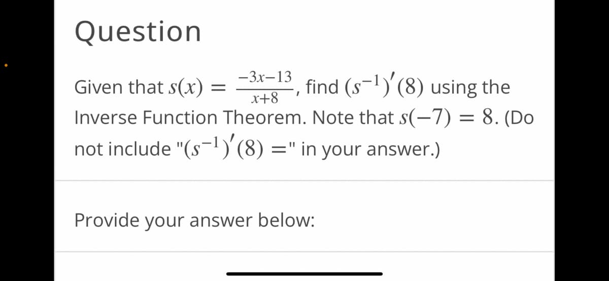 Question
-3x-13
Given that s(x) =
find (s-¹)'(8) using the
I
x+8
Inverse Function Theorem. Note that s(-7) = 8. (Do
not include "(s-¹)'(8) =" in your answer.)
Provide your answer below: