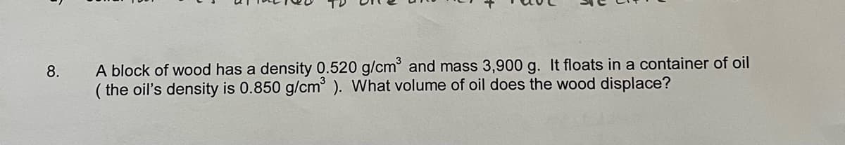 8.
A block of wood has a density 0.520 g/cm³ and mass 3,900 g. It floats in a container of oil
(the oil's density is 0.850 g/cm³). What volume of oil does the wood displace?