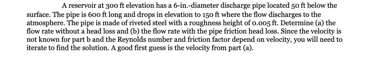 A reservoir at 300 ft elevation has a 6-in.-diameter discharge pipe located 50 ft below the
surface. The pipe is 600 ft long and drops in elevation to 150 ft where the flow discharges to the
atmosphere. The pipe is made of riveted steel with a roughness height of 0.005 ft. Determine (a) the
flow rate without a head loss and (b) the flow rate with the pipe friction head loss. Since the velocity is
not known for part b and the Reynolds number and friction factor depend on velocity, you will need to
iterate to find the solution. A good first guess is the velocity from part (a).