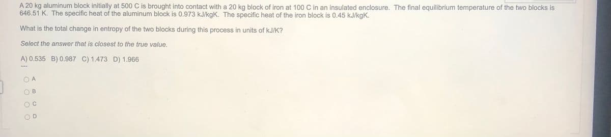 A 20 kg aluminum block initially at 500 C is brought into contact with a 20 kg block of iron at 100 C in an insulated enclosure. The final equilibrium temperature of the two blocks is
646.51 K. The specific heat of the aluminum block is 0.973 kJ/kgK. The specific heat of the iron block is 0.45 kJ/kgK.
What is the total change in entropy of the two blocks during this process in units of kJ/K?
Select the answer that is closest to the true value.
A) 0.535 B) 0.987 C) 1.473 D) 1.966
A
