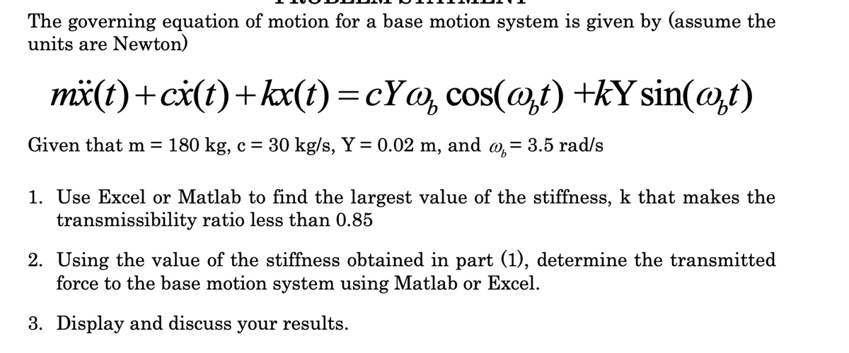 The governing equation of motion for a base motion system is given by (assume the
units are Newton)
mä(t)+ci(t)+kx(t) =cY@, cos(@,t) +kY sin(@t)
%3D
Given that m =
180 kg, c = 30 kg/s, Y = 0.02 m,
and
о, — 3.5 rad/s
%3|
1. Use Excel or Matlab to find the largest value of the stiffness, k that makes the
transmissibility ratio less than 0.85
2. Using the value of the stiffness obtained in part (1), determine the transmitted
force to the base motion system using Matlab or Excel.
3. Display and discuss your results.
