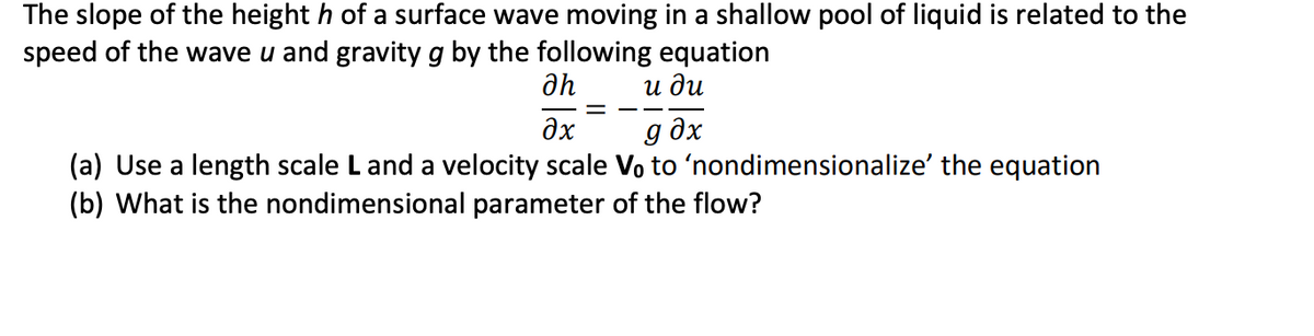 The slope of the height h of a surface wave moving in a shallow pool of liquid is related to the
speed of the wave u and gravity g by the following equation
и ди
дх
g əx
(a) Use a length scale L and a velocity scale Vo to 'nondimensionalize' the equation
(b) What is the nondimensional parameter of the flow?
