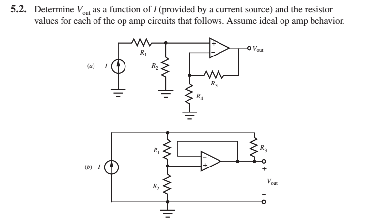 5.2. Determine V out as a function of I (provided by a current source) and the resistor
values for each of the op amp circuits that follows. Assume ideal op amp behavior.
Vout
R1
(a) I
R2
R3
R4
R3
R1
(b) I
V.
out
R2
