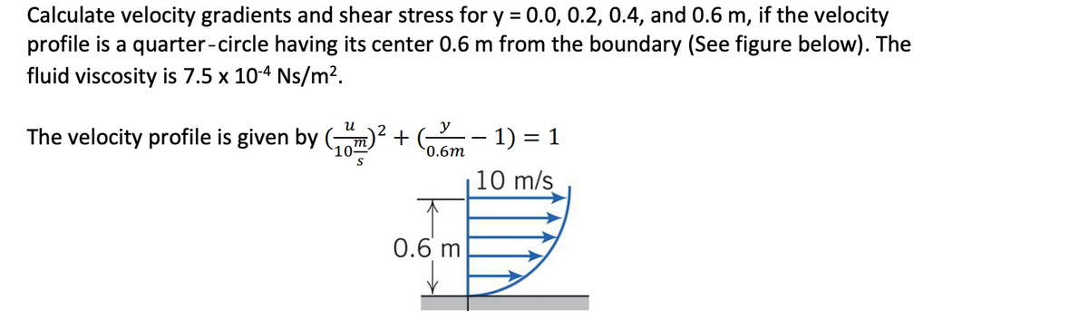 Calculate velocity gradients and shear stress for y = 0.0, 0.2, 0.4, and 0.6 m, if the velocity
profile is a quarter-circle having its center 0.6 m from the boundary (See figure below). The
fluid viscosity is 7.5 x 10-4 Ns/m2.
y
The velocity profile is given by (,
+
0.6m
-- 1) = 1
10 m/s
0.6 m
