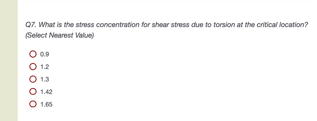 Q7. What is the stress concentration for shear stress due to torsion at the critical location?
(Select Nearest Value)
0.9
1.2
О 1.3
O 1.42
O 1.65
