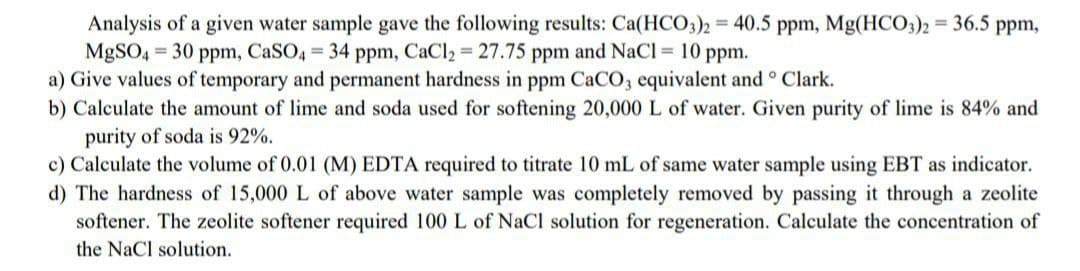 Analysis of a given water sample gave the following results: Ca(HCO3)2 = 40.5 ppm, Mg(HCO3)2 = 36.5 ppm,
MgSO4= 30 ppm, CaSO4 = 34 ppm, CaCl₂ = 27.75 ppm and NaCl = 10 ppm.
a) Give values of temporary and permanent hardness in ppm CaCO3 equivalent and ° Clark.
b) Calculate the amount of lime and soda used for softening 20,000 L of water. Given purity of lime is 84% and
purity of soda is 92%.
c) Calculate the volume of 0.01 (M) EDTA required to titrate 10 mL of same water sample using EBT as indicator.
d) The hardness of 15,000 L of above water sample was completely removed by passing it through a zeolite
softener. The zeolite softener required 100 L of NaCl solution for regeneration. Calculate the concentration of
the NaCl solution.