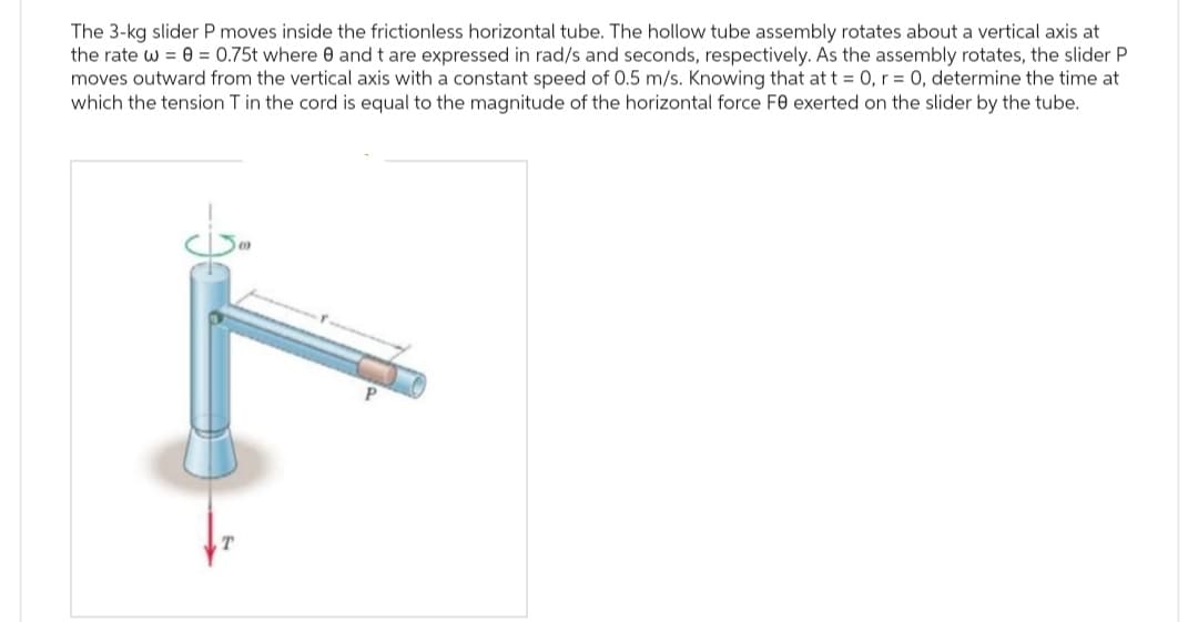 The 3-kg slider P moves inside the frictionless horizontal tube. The hollow tube assembly rotates about a vertical axis at
the rate w == 0.75t where 0 and t are expressed in rad/s and seconds, respectively. As the assembly rotates, the slider P
moves outward from the vertical axis with a constant speed of 0.5 m/s. Knowing that at t = 0, r = 0, determine the time at
which the tension T in the cord is equal to the magnitude of the horizontal force Fe exerted on the slider by the tube.
T
P