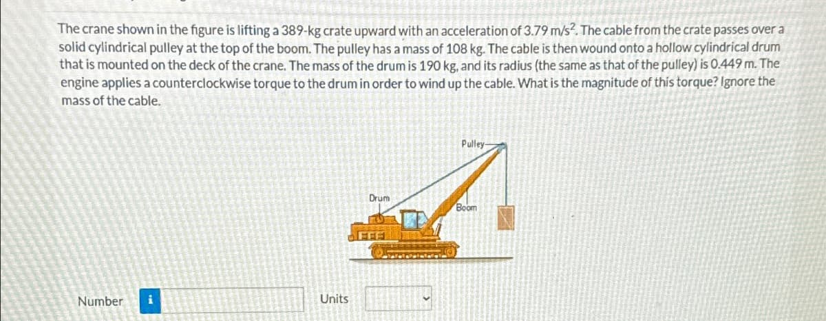 The crane shown in the figure is lifting a 389-kg crate upward with an acceleration of 3.79 m/s². The cable from the crate passes over a
solid cylindrical pulley at the top of the boom. The pulley has a mass of 108 kg. The cable is then wound onto a hollow cylindrical drum
that is mounted on the deck of the crane. The mass of the drum is 190 kg, and its radius (the same as that of the pulley) is 0.449 m. The
engine applies a counterclockwise torque to the drum in order to wind up the cable. What is the magnitude of this torque? Ignore the
mass of the cable.
Number
i
Units
Pulley-
Drum
Boom