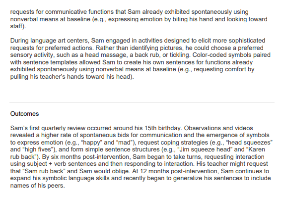 requests for communicative functions that Sam already exhibited spontaneously using
nonverbal means at baseline (e.g., expressing emotion by biting his hand and looking toward
staff).
During language art centers, Sam engaged in activities designed to elicit more sophisticated
requests for preferred actions. Rather than identifying pictures, he could choose a preferred
sensory activity, such as a head massage, a back rub, or tickling. Color-coded symbols paired
with sentence templates allowed Sam to create his own sentences for functions already
exhibited spontaneously using nonverbal means at baseline (e.g., requesting comfort by
pulling his teacher's hands toward his head).
Outcomes
Sam's first quarterly review occurred around his 15th birthday. Observations and videos
revealed a higher rate of spontaneous bids for communication and the emergence of symbols
to express emotion (e.g., "happy" and "mad"), request coping strategies (e.g., "head squeezes"
and "high fives"), and form simple sentence structures (e.g., "Jim squeeze head" and "Karen
rub back"). By six months post-intervention, Sam began to take turns, requesting interaction
using subject + verb sentences and then responding to interaction. His teacher might request
that "Sam rub back" and Sam would oblige. At 12 months post-intervention, Sam continues to
expand his symbolic language skills and recently began to generalize his sentences to include
names of his peers.