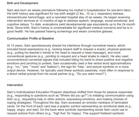 Birth and Development
Sam was born six weeks premature following his mother's hospitalization for pre-term labor.
His birth history was significant for low birth weight (2 lbs., 10 oz.), respiratory distress,
intraventricular hemorrhage, and a neonatal hospital stay of six weeks. He began receiving
intervention services at 12 months of age to address speech, language, social-emotional, and
cognitive delays. To date, evaluations yield developmental age equivalents up to the 24-month
level. Since birth, Sam's history is unremarkable for significant medical concerns and he is in
good health. He has passed hearing screenings and wears corrective glasses.
Communication Profile at Baseline
At 14 years, Sam spontaneously shared his intentions through nonverbal means, which
included facial expressions (e.g., looking toward staff to request a snack), physical gestures
(e.g., pulling his teacher's hands to his head to request a head massage), and more
conventional gestures (e.g., pointing to request and a head shake to reject). He also used
unconventional nonverbal signals that included biting his hand to share positive and negative
emotions and pinching to protest. Sam occasionally used a few verbal word approximations
(e.g., "no," "yes," "more" and "balloon"), the sign for "help," and picture symbols on a voice
output device. However, he typically used these symbols passively; most often in response to
a direct verbal prompt from his social partner (e.g., "Do you want more?").
Intervention
Sam's Individualized Education Program objectives shifted from those for passive responses
(e.g., responding to questions such as "Where did you go?") to initiating communication using
AAC (e.g., requesting help or other actions, expressing emotions, and making choices of
coping strategies). Throughout the day, Sam accessed an emotion necklace of laminated
cards. On the front of each card was a graphic symbol representing an emotional state (e.g.,
happy, angry, and sad). On the back were symbols representing words Sam could use to
request actions from others (e.g., "high five" for happy). This support fostered symbolic