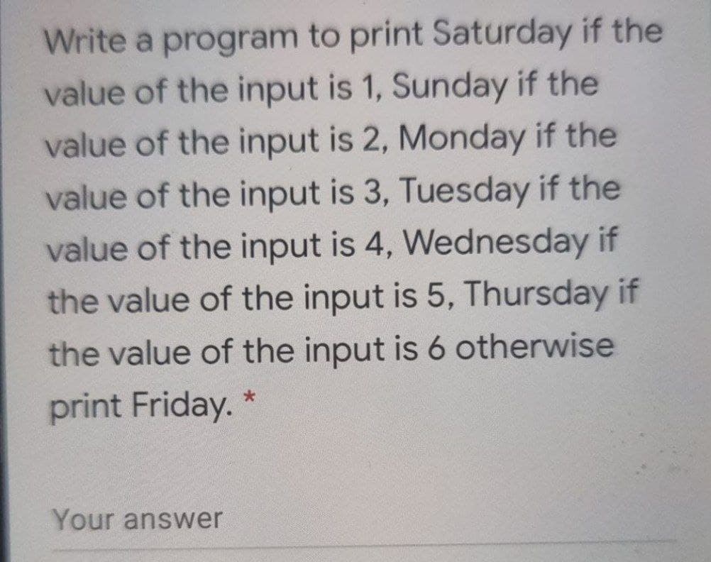Write a program to print Saturday if the
value of the input is 1, Sunday if the
value of the input is 2, Monday if the
value of the input is 3, Tuesday if the
value of the input is 4, Wednesday if
the value of the input is 5, Thursday if
the value of the input is 6 otherwise
print Friday. *
Your answer
