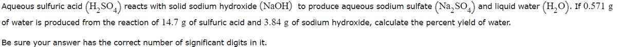 Aqueous sulfuric acid (H,SO,) reacts with solid sodium hydroxide (NaOH) to produce aqueous sodium sulfate (Na, SO,) and liquid water (H,O). If 0.571 g
of water is produced from the reaction of 14.7 g of sulfuric acid and 3.84 g of sodium hydroxide, calculate the percent yield of water.
Be sure your answer has the correct number of significant digits in it.
