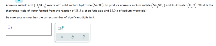 Aqueous sulfuric acid (H,SO,) reacts with solid sodium hydroxide (NaOH) to produce aqueous sodium sulfate (Na, so,) and liquid water (H,O). What is the
theoretical yield of water formed from the reaction of 88.3 g of sulfuric acid and 18.0 g of sodium hydroxide?
Be sure your answer has the correct number of significant digits in it.
