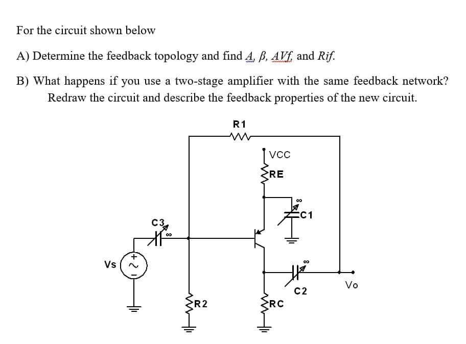 For the circuit shown below
A) Determine the feedback topology and find 4, B. AVf, and Rif.
B) What happens if you use a two-stage amplifier with the same feedback network?
Redraw the circuit and describe the feedback properties of the new circuit.
R1
[vc
RE
8.
:C1
C3.
00
Vs
Vo
C2
R2
RC

